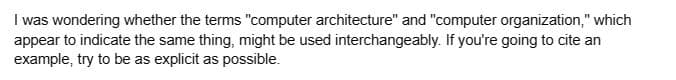 I was wondering whether the terms "computer architecture" and "computer organization," which
appear to indicate the same thing, might be used interchangeably. If you're going to cite an
example, try to be as explicit as possible.