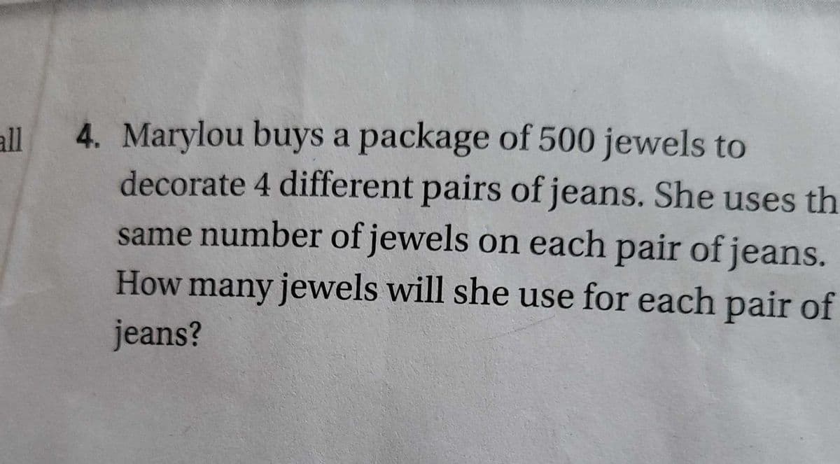 4. Marylou buys a package of 500 jewels to
decorate 4 different pairs of jeans. She uses th
same number of jewels on each pair of jeans.
How many jewels will she use for each pair of
all
jeans?
