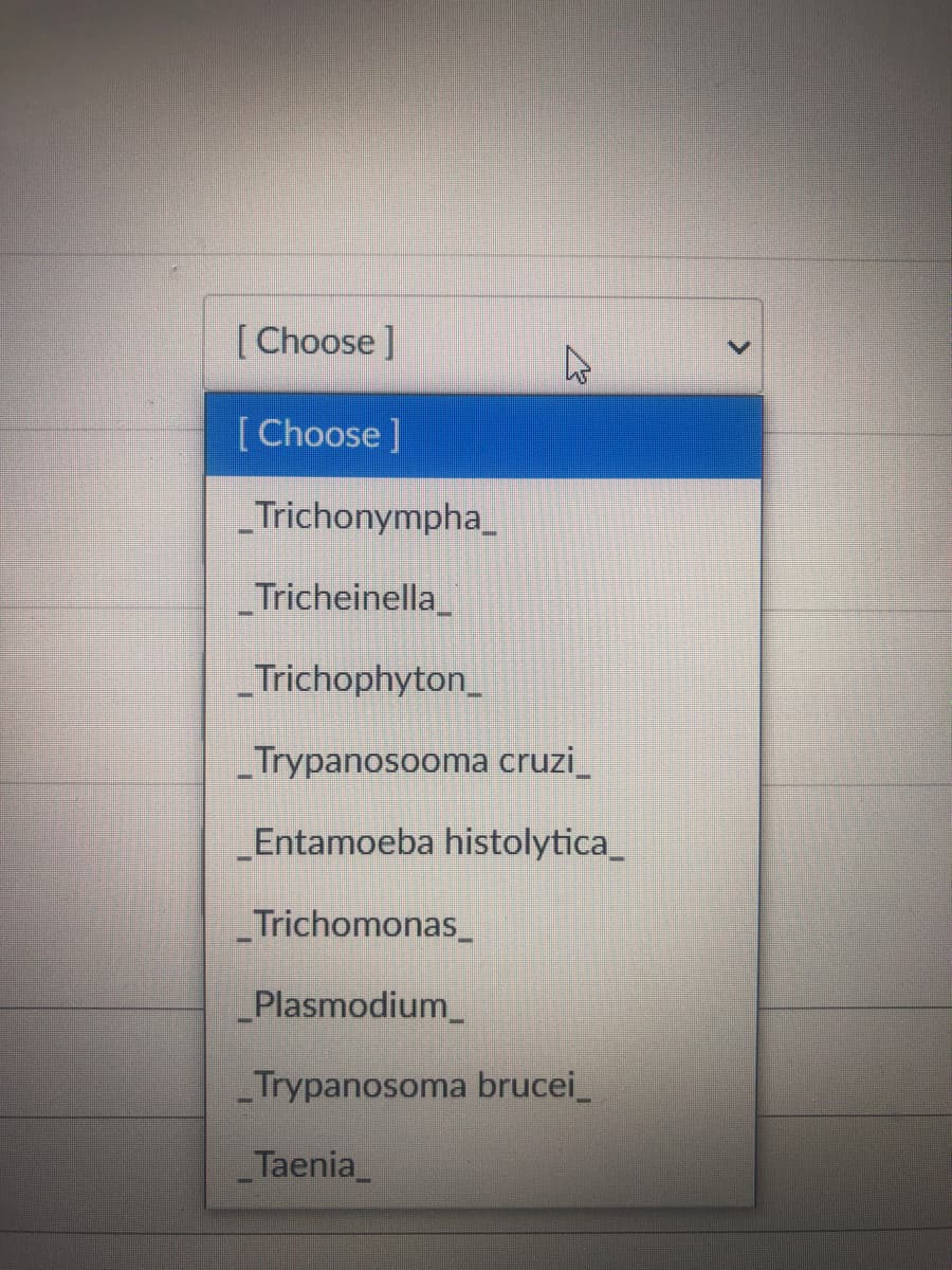 [ Choose]
[Choose]
Trichonympha_
Tricheinella_
Trichophyton_
Trypanosooma cruzi_
Entamoeba histolytica_
_Trichomonas_
_Plasmodium_
Trypanosoma brucei_
Taenia_
