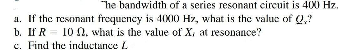 The bandwidth of a series resonant circuit is 400 Hz.
a. If the resonant frequency is 4000 Hz, what is the value of Qs?
10 , what is the value of X, at resonance?
b. If R
c. Find the inductance L
=