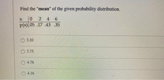 Find the "mean" of the given probability distribution.
X
6
0 2 4
P(x) .05 .17 43 35
3.10
3.75
4.76
04.16