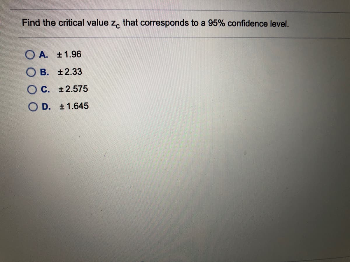 Find the critical value z, that corresponds to a 95% confidence level.
O A. ±1.96
O B. ±2.33
O C. ±2.575
O D. ±1.645
