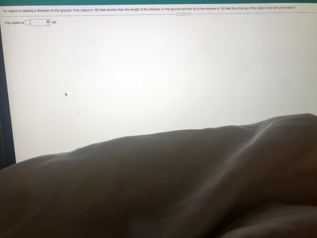 An object is casting a shadow on the ground. If an object is 102 feet shorter than the length of the shadow on the ground and the tip of the shadow is 150 feet from the top of the object, how tall is that object?
The object is
V tall.
