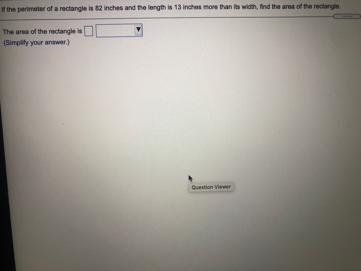 If the perimeter of a rectangle is 82 inches and the length is 13 inches more than its width, find the area of the rectangle.
.....
The area of the rectangle is
(Simplify your answer.)
Question Viewer
