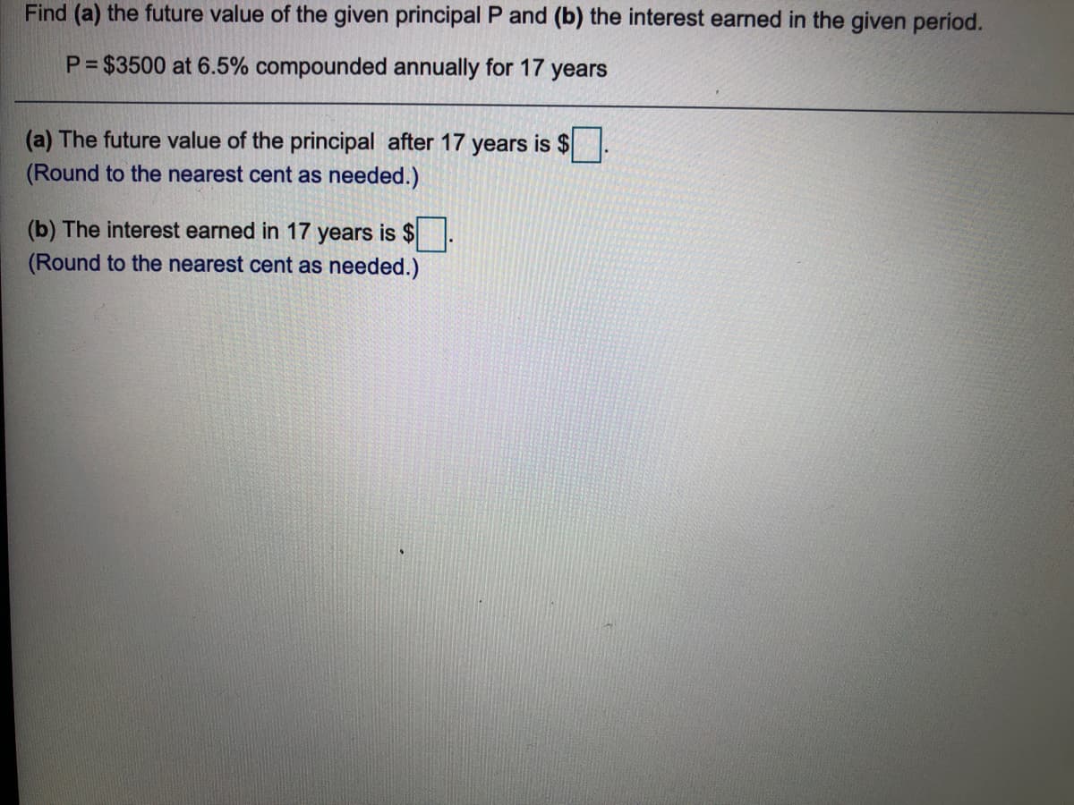 Find (a) the future value of the given principal P and (b) the interest earned in the given period.
P = $3500 at 6.5% compounded annually for 17
years
(a) The future value of the principal after 17 years is $
(Round to the nearest cent as needed.)
(b) The interest earned in 17 years is $.
(Round to the nearest cent as needed.)
