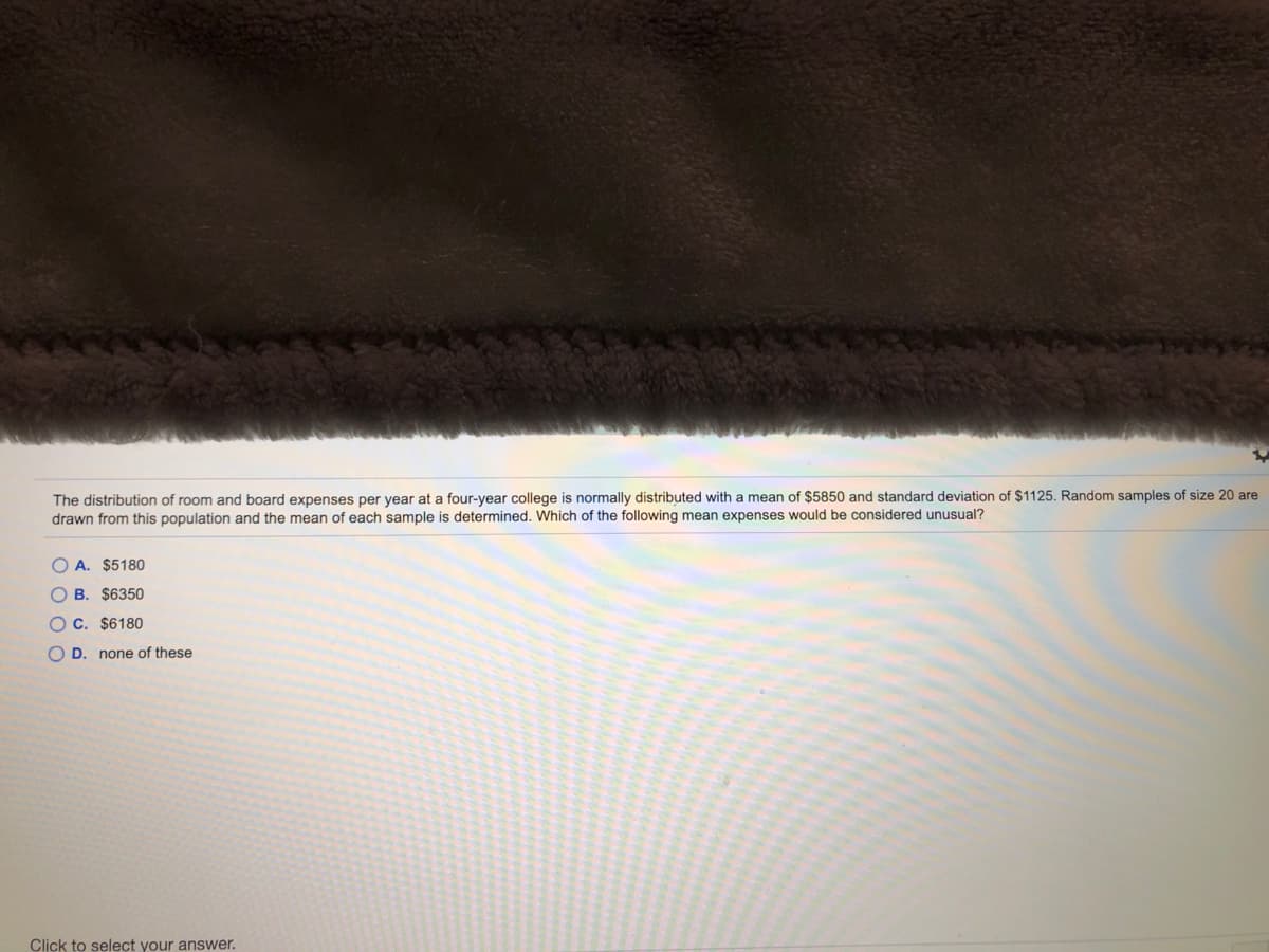 The distribution of room and board expenses per year at a four-year college is normally distributed with a mean of $5850 and standard deviation of $1125. Random samples of size 20 are
drawn from this population and the mean of each sample is determined. Which of the following mean expenses would be considered unusual?
O A. $5180
O B. $6350
O C. $6180
O D. none of these
Click to select your answer.
