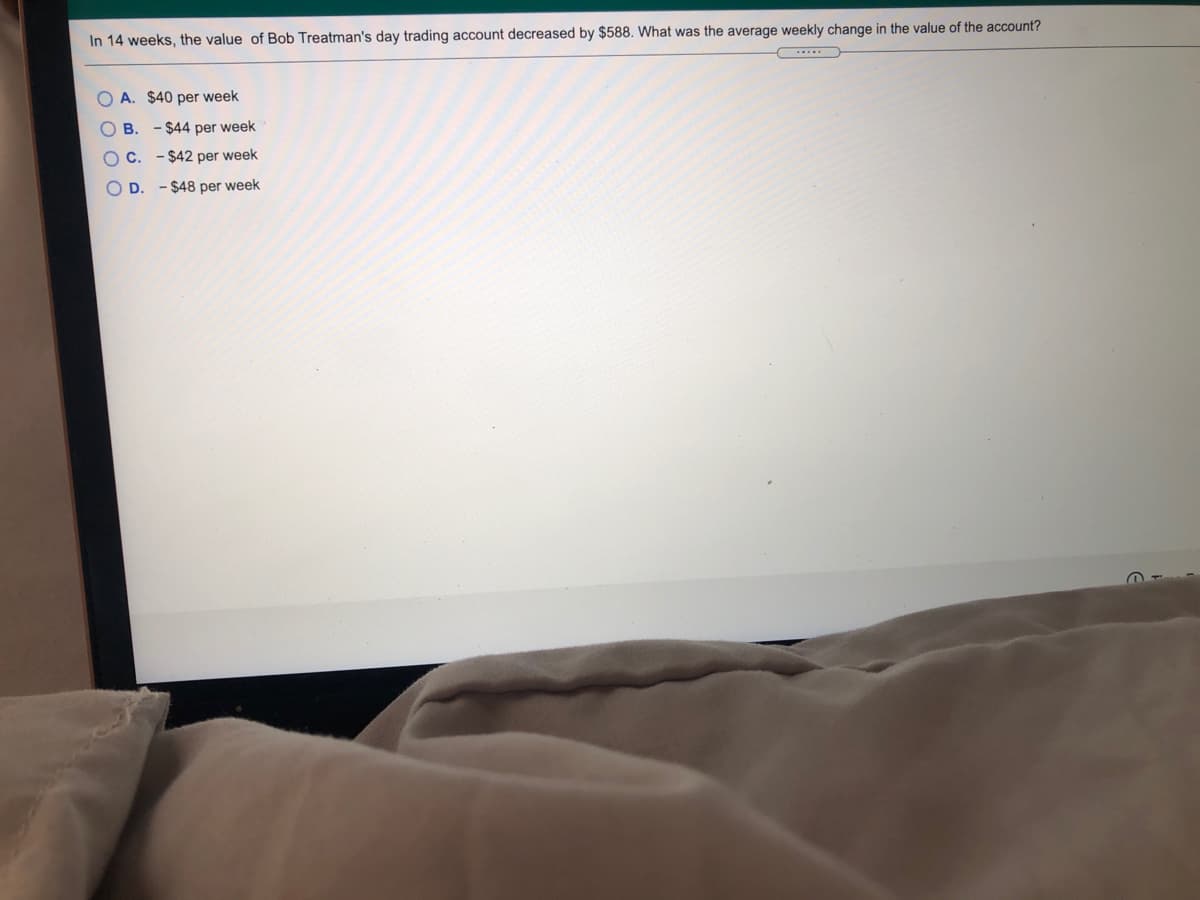 In 14 weeks, the value of Bob Treatman's day trading account decreased by $588. What was the average weekly change in the value of the account?
....
A. $40 per week
O B. - $44 per week
O C. - $42 per week
O D. - $48 per week
