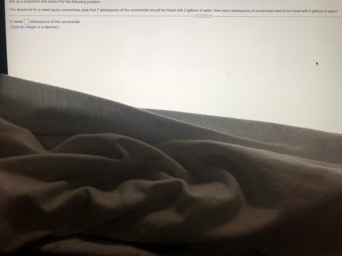 Set up a proportion and solve it for the following problem.
The directions for a weed spray concentrate state that 7 tablespoons of the concentrate should be mixed with 2 gallons of water. How many tablespoons of concentrate need to be mixed with 9 gallons of water?
It needs tablespoons of the concentrate.
(Type an integer or a decimal.)
