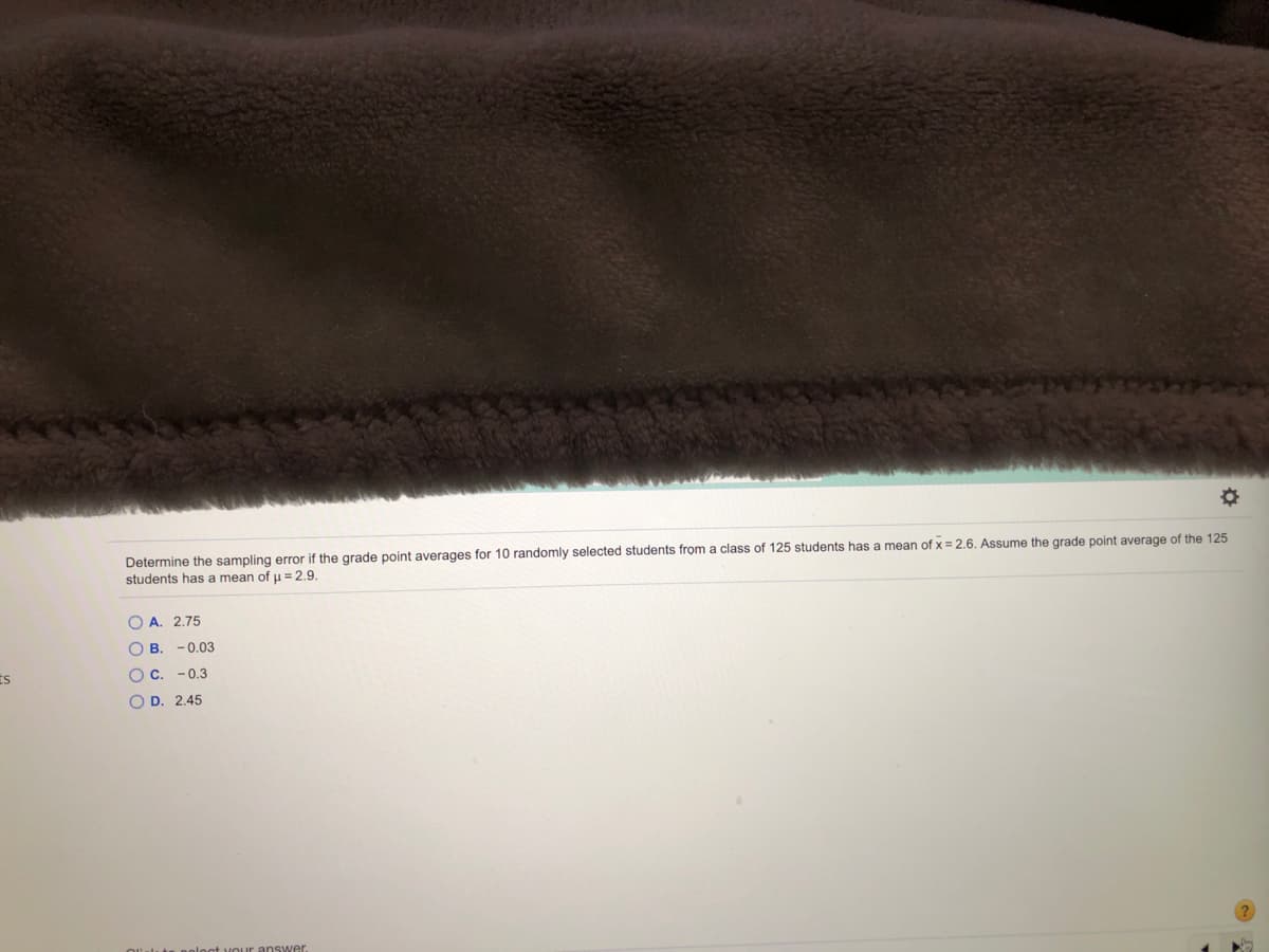 Determine the sampling error if the grade point averages for 10 randomly selected students from a class of 125 students has a mean of x = 2.6. Assume the grade point average of the 125
students has a mean of u = 2.9.
O A. 2.75
O B. -0.03
O C. - 0.3
O D. 2.45
answer.
