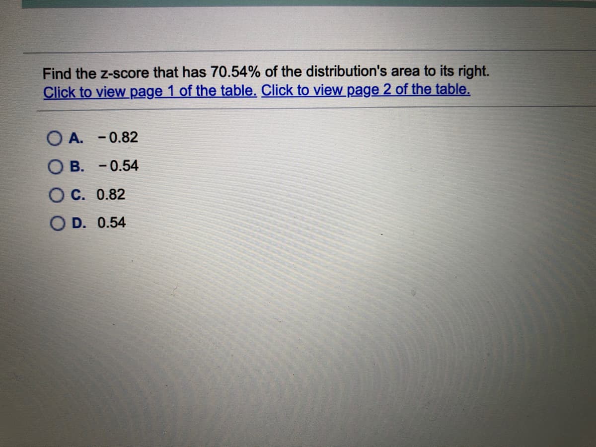 Find the z-score that has 70.54% of the distribution's area to its right.
Click to view page 1 of the table. Click to view page 2 of the table.
O A. - 0.82
В. - 0.54
С. 0.82
D. 0.54
