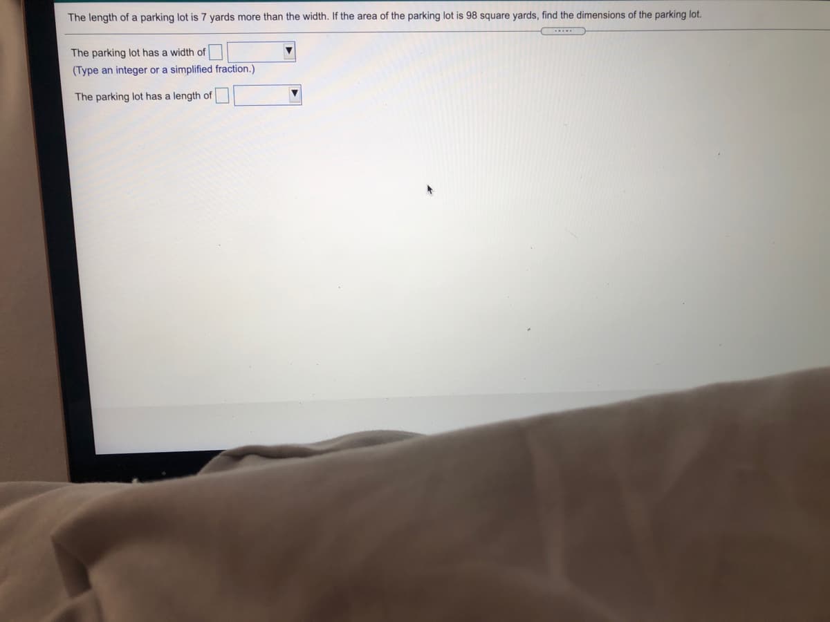 The length of a parking lot is 7 yards more than the width. If the area of the parking lot is 98 square yards, find the dimensions of the parking lot.
The parking lot has a width of
(Type an integer or a simplified fraction.)
The parking lot has a length of
