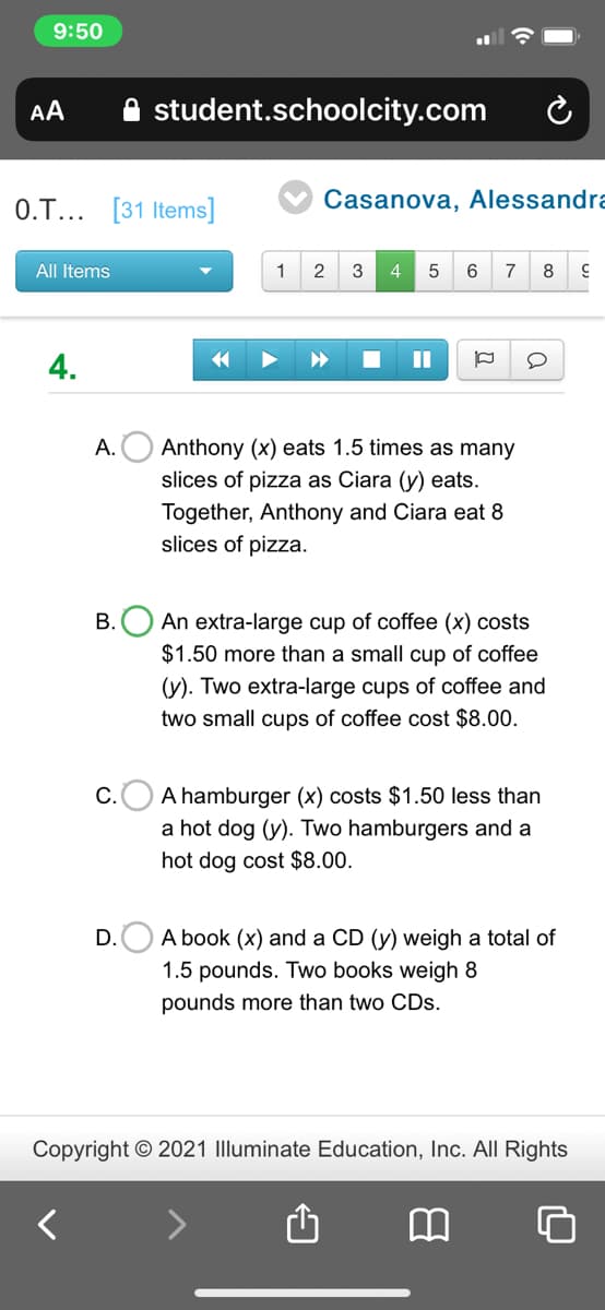 9:50
AA
student.schoolcity.com
0.T... [31 Items]
Casanova, Alessandra
All Items
1
2
3
4
5
6
7
8
4.
O Anthony (x) eats 1.5 times as many
slices of pizza as Ciara (y) eats.
A.
Together, Anthony and Ciara eat 8
slices of pizza.
B.O An extra-large cup of coffee (x) costs
$1.50 more than a small cup of coffee
(y). Two extra-large cups of coffee and
two small cups of coffee cost $8.00.
c.O A hamburger (x) costs $1.50 less than
a hot dog (y). Two hamburgers and a
hot dog cost $8.00.
D.O A book (x) and a CD (y) weigh a total of
1.5 pounds. Two books weigh 8
pounds more than two CDs.
Copyright © 2021 Illuminate Education, Inc. All Rights
