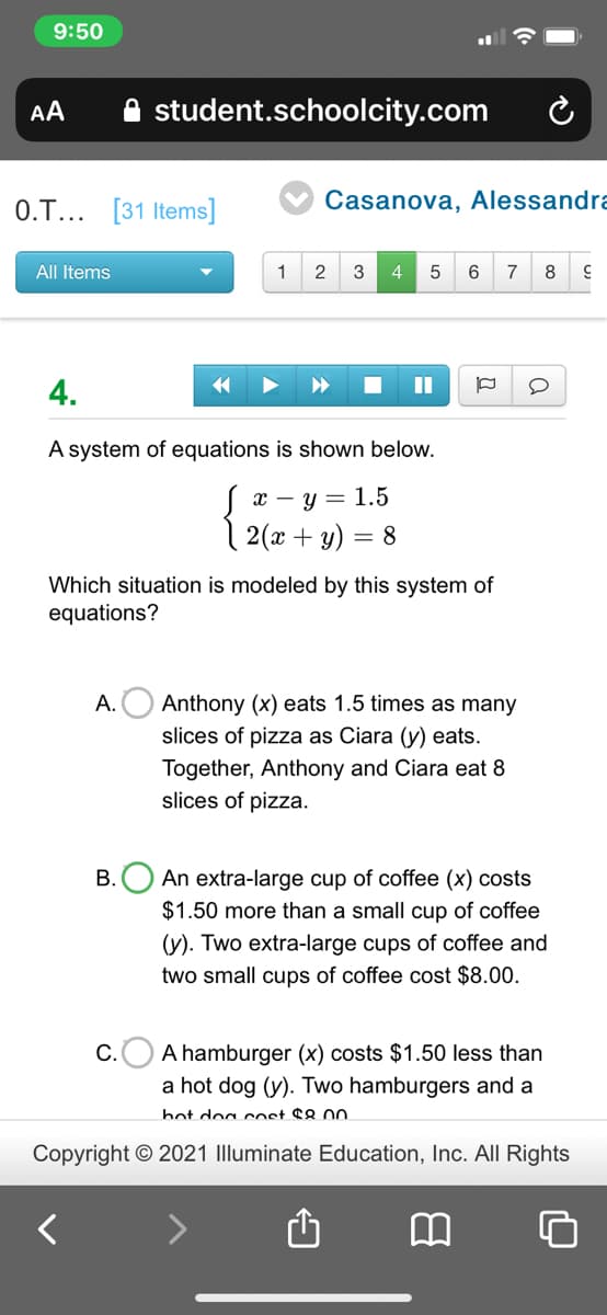 9:50
AA
student.schoolcity.com
0.T... [31 Items]
Casanova, Alessandra
All Items
1
2
3
4
7
8
4.
II
A system of equations is shown below.
х — у — 1.5
| 2(x + y) = 8
Which situation is modeled by this system of
equations?
А.
Anthony (x) eats 1.5 times as many
slices of pizza as Ciara (y) eats.
Together, Anthony and Ciara eat 8
slices of pizza.
An extra-large cup of coffee (x) costs
$1.50 more than a small cup of coffee
В.
(y). Two extra-large cups of coffee and
two small cups of coffee cost $8.00.
C.O A hamburger (x) costs $1.50 less than
a hot dog (y). Two hamburgers and a
bot dog cost $8.00
Copyright © 2021 Illuminate Education, Inc. All Rights
