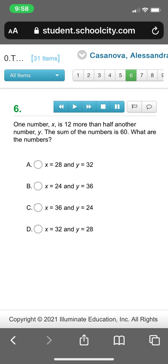 9:58
AA
student.schoolcity.com
0.T... [31 Items]
Casanova, Alessandra
All Items
1
3
4
7
8
6.
II
One number, x, is 12 more than half another
number, y. The sum of the numbers is 60. What are
the numbers?
А.
x = 28 and y = 32
B.O x = 24 and y = 36
С.
x = 36 and y = 24
D.O x = 32 and y = 28
Copyright © 2021 Illuminate Education, Inc. All Rights
>
