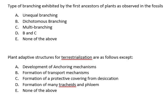 Type of branching exhibited by the first ancestors of plants as observed in the fossils
A. Unequal branching
B. Dichotomous Branching
C. Multi-branching
D. B and C
E. None of the above
Plant adaptive structures for terrestrialization are as follows except:
A. Development of Anchoring mechanisms
B. Formation of transport mechanisms
C. Formation of a protective covering from desiccation
D. Formation of many tracheids and phloem
E. None of the above
