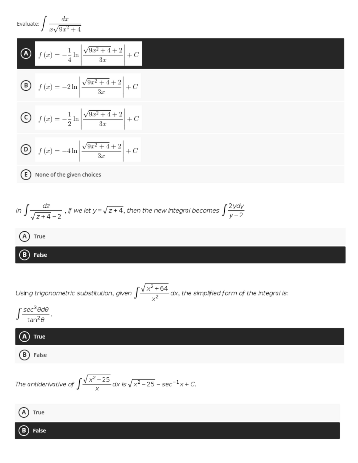 dx
Evaluate:
x/9x2 +4
A f (x) =
9x2 + 4+2
V
In
+ C
= -.
3x
B f (x) = -2 ln
V9x2 + 4+ 2
+ C
3.x
9x2
+ 2
+ C
+
© f (x) =
-- In
3.x
Of(x) = -4 ln
V9x2 +4 + 2
+ C
3x
E) None of the given choices
(2yay
у-2
dz
, if we let y= Vz+4, then the new integral becomes
In
Vz+4 - 2
A) True
B
False
[Vx²+64
dx, the simplified form of the integral is:
Using trigonometric substitution, given |-
x2
( sec³ede
tan?e
True
B) False
x² – 25
The antiderivative of
dx is V x2 – 25 - sec-lx+ C.
A) True
B False
