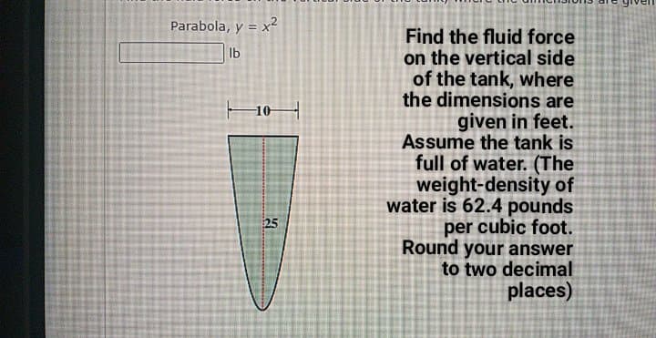 Parabola, y = x?
Find the fluid force
on the vertical side
of the tank, where
the dimensions are
given in feet.
Assume the tank is
full of water. (The
weight-density of
water is 62.4 pounds
per cubic foot.
Round your answer
to two decimal
Ib
25
places)
