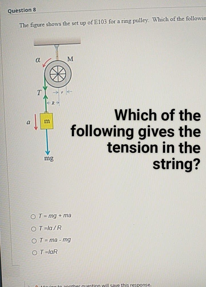 Question 8
The figure shows the set up of E103 for a ring pulley. Which of the followin
Which of the
following gives the
tension in the
mg
string?
OT= mg + ma
OT=la/R
OT= ma - mg
O T=laR
O Mouing to another auestion will save this response.
