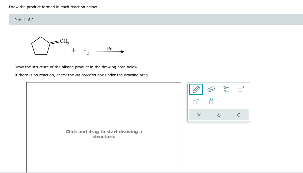 Draw the product formed in each reaction below.
Part 1 of 2
CH₂
+ H₂
Pd
Draw the structure of the alkane product in the drawing area below.
If there is no reaction, check the No reaction box under the drawing area.
Click and drag to start drawing a
structure.
:
G