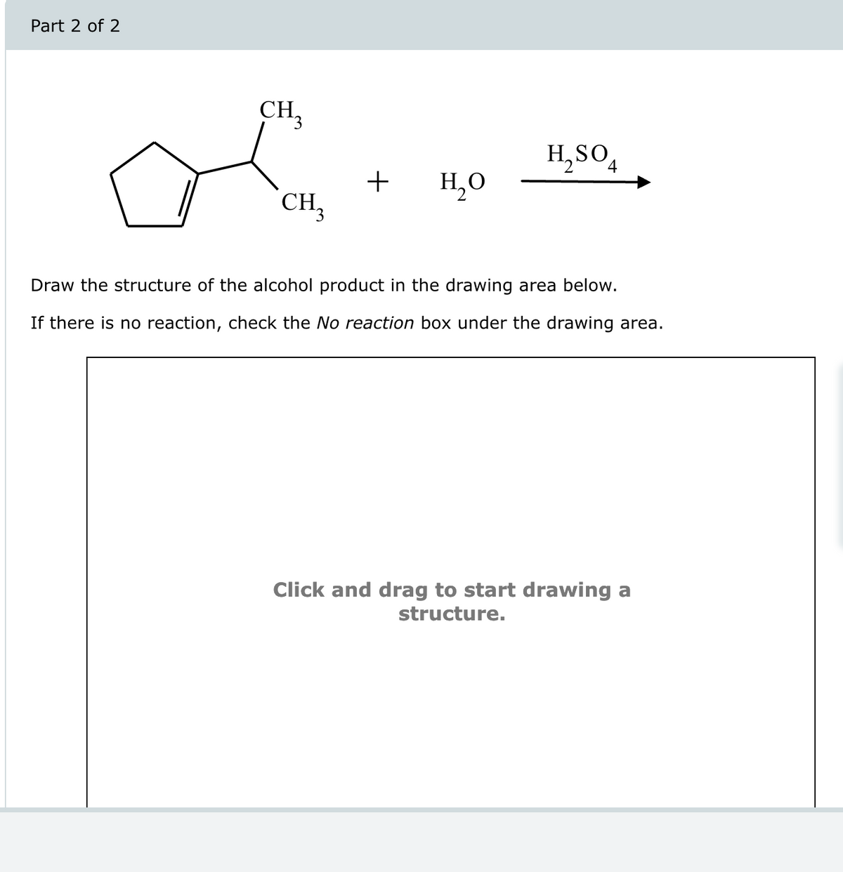 Part 2 of 2
CH₁₂
H2SO4
+
но
CH3
Draw the structure of the alcohol product in the drawing area below.
If there is no reaction, check the No reaction box under the drawing area.
Click and drag to start drawing a
structure.