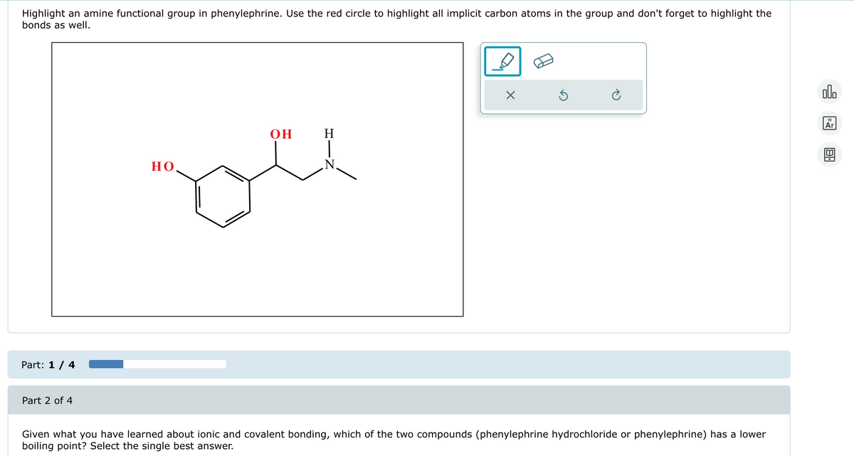 Highlight an amine functional group in phenylephrine. Use the red circle to highlight all implicit carbon atoms in the group and don't forget to highlight the
bonds as well.
Part: 1/4
Part 2 of 4
OH
H
но.
N.
☑
Given what you have learned about ionic and covalent bonding, which of the two compounds (phenylephrine hydrochloride or phenylephrine) has a lower
boiling point? Select the single best answer.
000
18
Ar