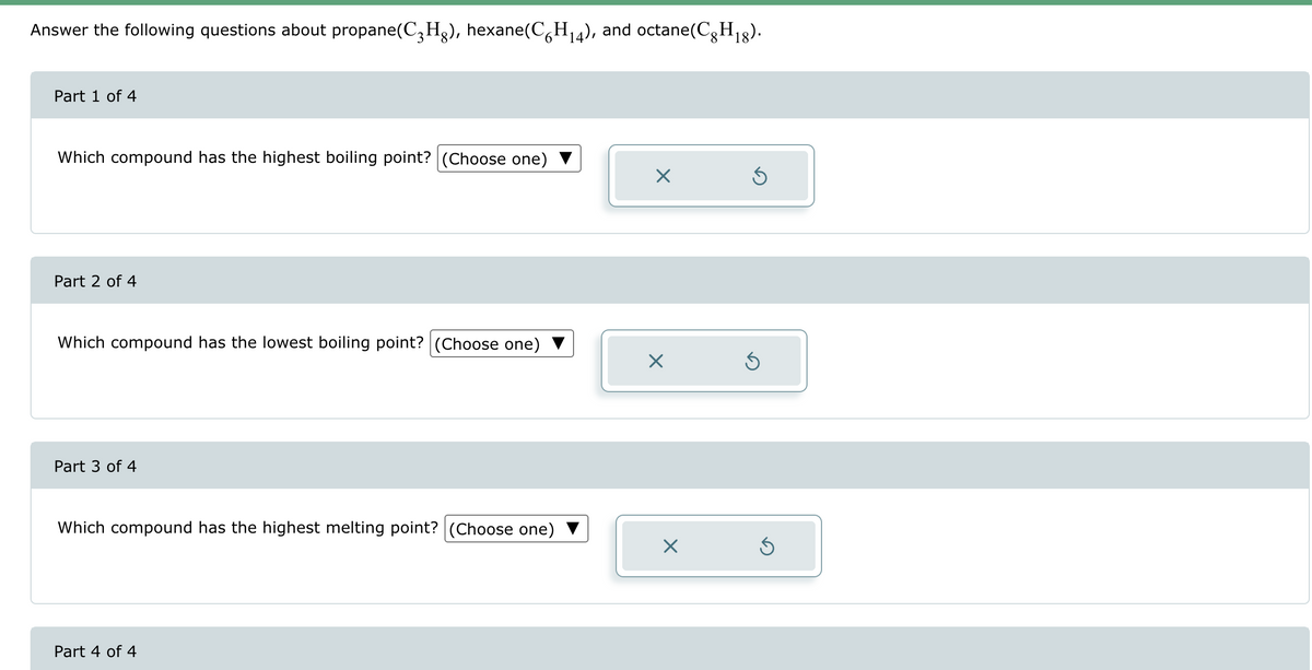 Answer the following questions about propane(C3H8), hexane(C6H14), and octane(CH₁8).
Part 1 of 4
Which compound has the highest boiling point? (Choose one)
Part 2 of 4
Which compound has the lowest boiling point? (Choose one)
Part 3 of 4
Which compound has the highest melting point? (Choose one)
Part 4 of 4
☑
Х
☑