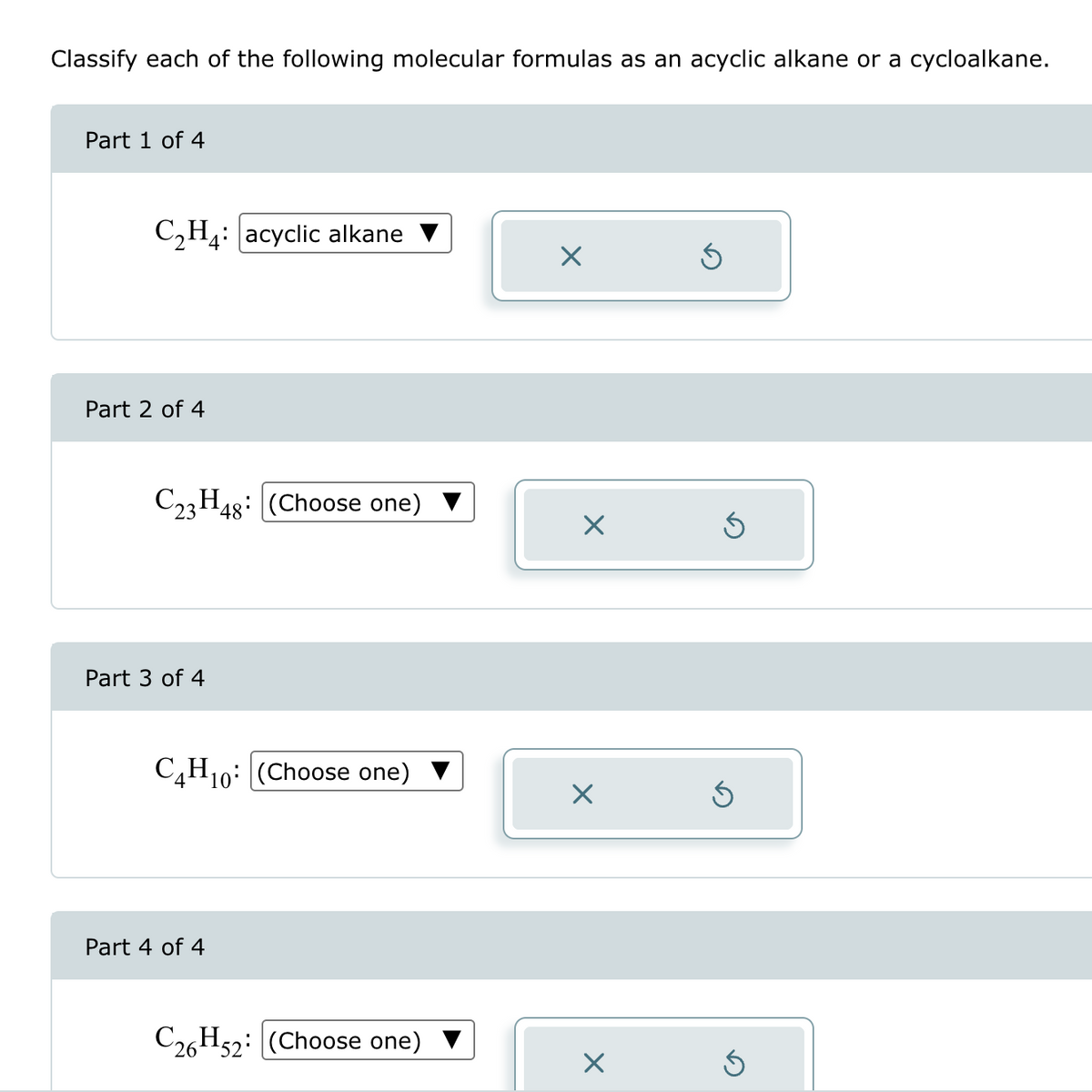 Classify each of the following molecular formulas as an acyclic alkane or a cycloalkane.
Part 1 of 4
C2H4: acyclic alkane
☑
Part 2 of 4
C23 H48 (Choose one)
Part 3 of 4
C4H10 (Choose one)
Part 4 of 4
C2652 (Choose one)
Х
☑
ك
☑
⑤