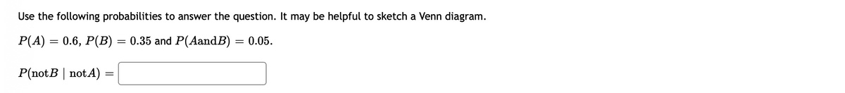 Use the following probabilities to answer the question. It may be helpful to sketch a Venn diagram.
P(A) = 0.6, P(B) = 0.35 and P(AandB) = 0.05.
P(notB | notA) =
