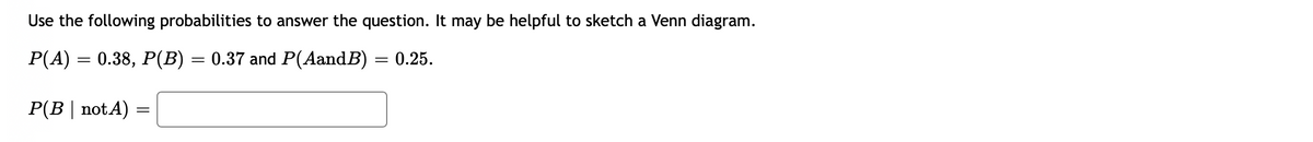 Use the following probabilities to answer the question. It may be helpful to sketch a Venn diagram.
P(A) = 0.38, P(B) = 0.37 and P(AandB) = 0.25.
P(B | notA) =
