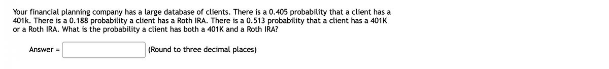 Your financial planning company has a large database of clients. There is a 0.405 probability that a client has a
401k. There is a 0.188 probability a client has a Roth IRA. There is a 0.513 probability that a client has a 401K
or a Roth IRA. What is the probability a client has both a 401K and a Roth IRA?
Answer =
(Round to three decimal places)
