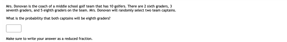 Mrs. Donovan is the coach of a middle school golf team that has 10 golfers. There are 2 sixth graders, 3
seventh graders, and 5 eighth graders on the team. Mrs. Donovan will randomly select two team captains.
What is the probability that both captains will be eighth graders?
Make sure to write your answer as a reduced fraction.
