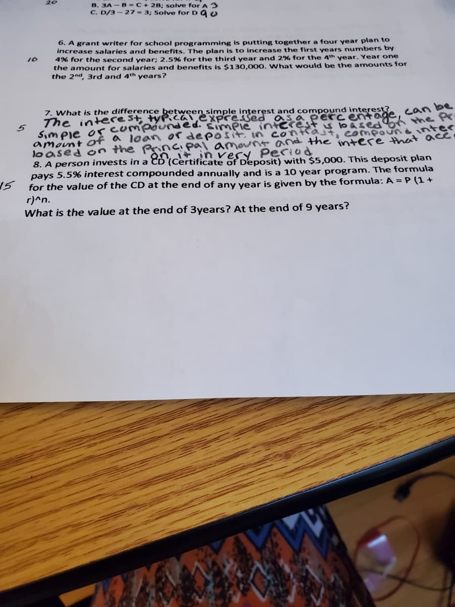 20
B. 3A - B -C+ 2B; solve for A3
C. D/3-27- 3; Solve for D U
6. A grant writer for school programming is putting together a four year plan to
increase salaries and benefits. The plan is to increase the first years numbers by
4% for the second year; 2.5% for the third year and 2% for the 4th year. Year one
the amount for salaries and benefits is $130,000, What would be the amounts for
the 2nd, 3rd and 4th years?
10
7. What is the difference between simple interest and compound
The interest, tyPicalexpcessed as a perc
can be
amavnt of a loon or deposit. in contrast, compo neintee
loased on the Pincipal amaunt and the iintere that acco
8. A person invests in a CD (Certificate of Deposit) with $5,000. This deposit plan
pays 5.5% interest compounded annually and is a 10 year program. The formula
15
vesy Period
for the value of the CD at the end of any year is given by the formula: A = P (1 +
r)^n.
What is the value at the end of 3years? At the end of 9 years?
