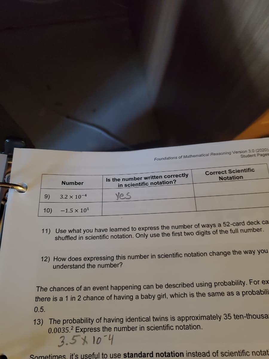 Foundations of Mathematical Reasoning Version 3.0 (2020)
Student Pages
Is the number written correctly
in scientific notation?
Correct Scientific
Notation
Number
9)
3.2 x 10-4
Yes
10)
-1.5 x 101
11) Use what you have learned to express the number of ways a 52-card deck ca
shuffled in scientific notation. Only use the first two digits of the full number.
12) How does expressing this number in scientific notation change the way you
understand the number?
The chances of an event happening can be described using probability. For ex
there is a 1 in 2 chance of having a baby girl, which is the same as a probabili
0.5.
13) The probability of having identical twins is approximately 35 ten-thousar
0.0035.2 Express the number in scientific notation.
3.5% 10-4
Sometimes, t's useful to use standard notation instead of scientific notat
