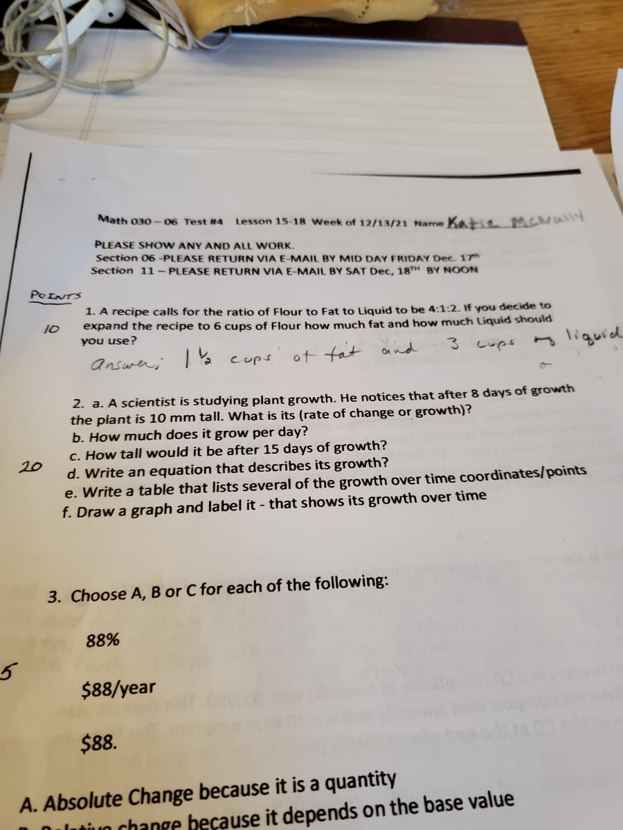 Math 030
06 Test #4
Lesson 15-18 Week of 12/13/21 Name Katie MENally
PLEASE SHOW ANY AND ALL WORK.
Section 06 -PLEASE RETURN VIA E-MAIL BY MID DAY FRIDAY Dec. 17*h
Section 11 – PLEASE RETURN VIA E-MAIL BY SAT Dec, 18TH BY NOON
POINTS
1. A recipe calls for the ratio of Flour to Fat to Liquid to be 4:1:2. If you decide to
expand the recipe to 6 cups of Flour how much fat and how much Liquid should
you use?
10
liquid
cups
answer; I% cups
of fat and
2. a. A scientist is studying plant growth. He notices that after 8 days of growth
the plant is 10 mm tall. What is its (rate of change or growth)?
b. How much does it grow per day?
c. How tall would it be after 15 days of growth?
d. Write an equation that describes its growth?
e. Write a table that lists several of the growth over time coordinates/points
f. Draw a graph and label it - that shows its growth over time
20
3. Choose A, B or C for each of the following:
88%
$88/year
$88.
A. Absolute Change because it is a quantity
latiuo change because it depends on the base value
