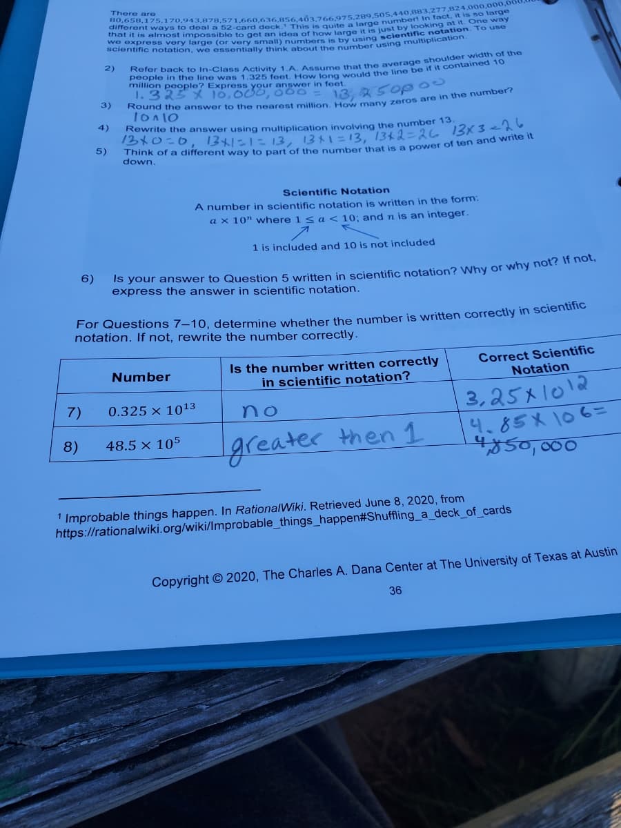 There are
scientific notation, we essentially think about the number using muiipAIC
2)
people in the line was 1.325 feet How long would the line be if it contantod
million people? Express your answer in feet.
1.323 X 10,O00, 000
13, 250p 0
3)
4)
Rewrite the answer using multiplication involving the number 13
/340こ0
5)
121にに13, 1331=13, 1342-26 13x3e26
down.
Scientific Notation
A number in scientific notation is written in the form:
a x 10" where 1 s a < 10; and n is an integer.
1 is included and 10 is not included
6)
Is your answer to Question 5 written in scientific notation? Why or why not? n hea
express the answer in scientific notation.
For Questions 7–10, determine whether the number is written correctly in scientinC
notation. If not, rewrite the number correctly.
Is the number written correctly
in scientific notation?
Correct Scientific
Notation
Number
3,25x1012
4.85X 106=
కం, 000
7)
0.325 × 1013
no
8)
48.5 × 105
greater then 1
1 Improbable things happen. In RationalWiki. Retrieved June 8, 2020, from
https://rationalwiki.org/wiki/Improbable_things_happen#Shuffling_a_deck_of_cards
Copyright © 2020, The Charles A. Dana Center at The University of Texas at Austin
36
