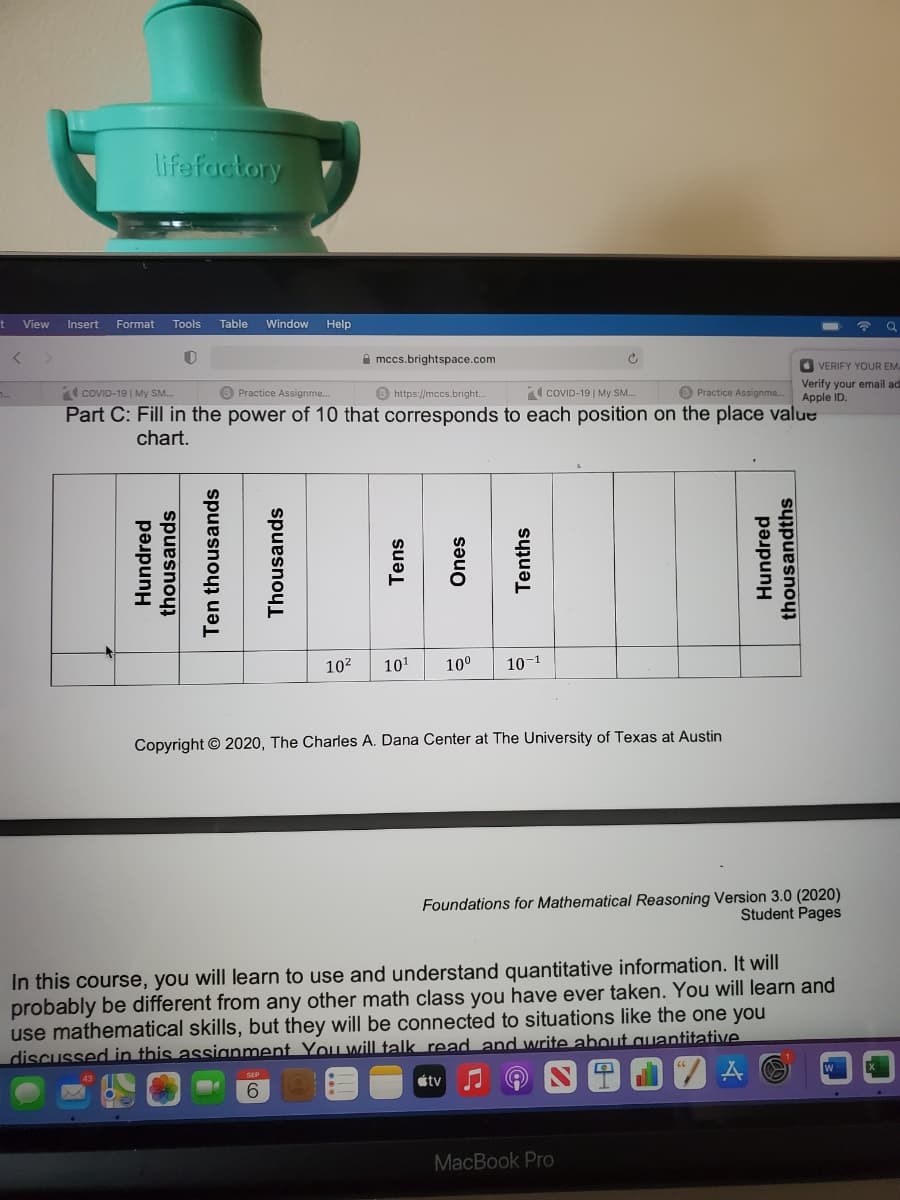 lifefactory
View
Insert
Format
Tools
Table
Window
Help
令 Q
A mccs.brightspace.com
O VERIFY YOUR EM
COVID-19| My SM.
O Practice Assignme.
Verify your email ad
Apple ID.
B Practice Assignme..
O https://mccs.bright..
COVID-19| My SM.
Part C: Fill in the power of 10 that corresponds to each position on the place value
chart.
1 小|
102
101
10°
10-1
Copyright © 2020, The Charles A. Dana Center at The University of Texas at Austin
Foundations for Mathematical Reasoning Version 3.0 (2020)
Student Pages
In this course, you will learn to use and understand quantitative information. It will
probably be different from any other math class you have ever taken. You will learn and
use mathematical skills, but they will be connected to situations like the one you
discussed in this assianment You will talk read and write about auantitative.
štv
6.
MacBook Pro
