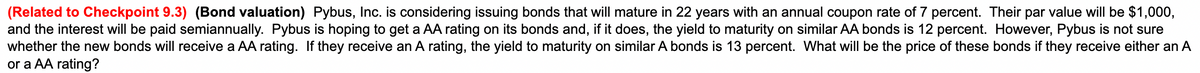 (Related to Checkpoint 9.3) (Bond valuation) Pybus, Inc. is considering issuing bonds that will mature in 22 years with an annual coupon rate of 7 percent. Their par value will be $1,000,
and the interest will be paid semiannually. Pybus is hoping to get a AA rating on its bonds and, if it does, the yield to maturity on similar AA bonds is 12 percent. However, Pybus is not sure
whether the new bonds will receive a AA rating. If they receive an A rating, the yield to maturity on similar A bonds is 13 percent. What will be the price of these bonds if they receive either an A
or a AA rating?