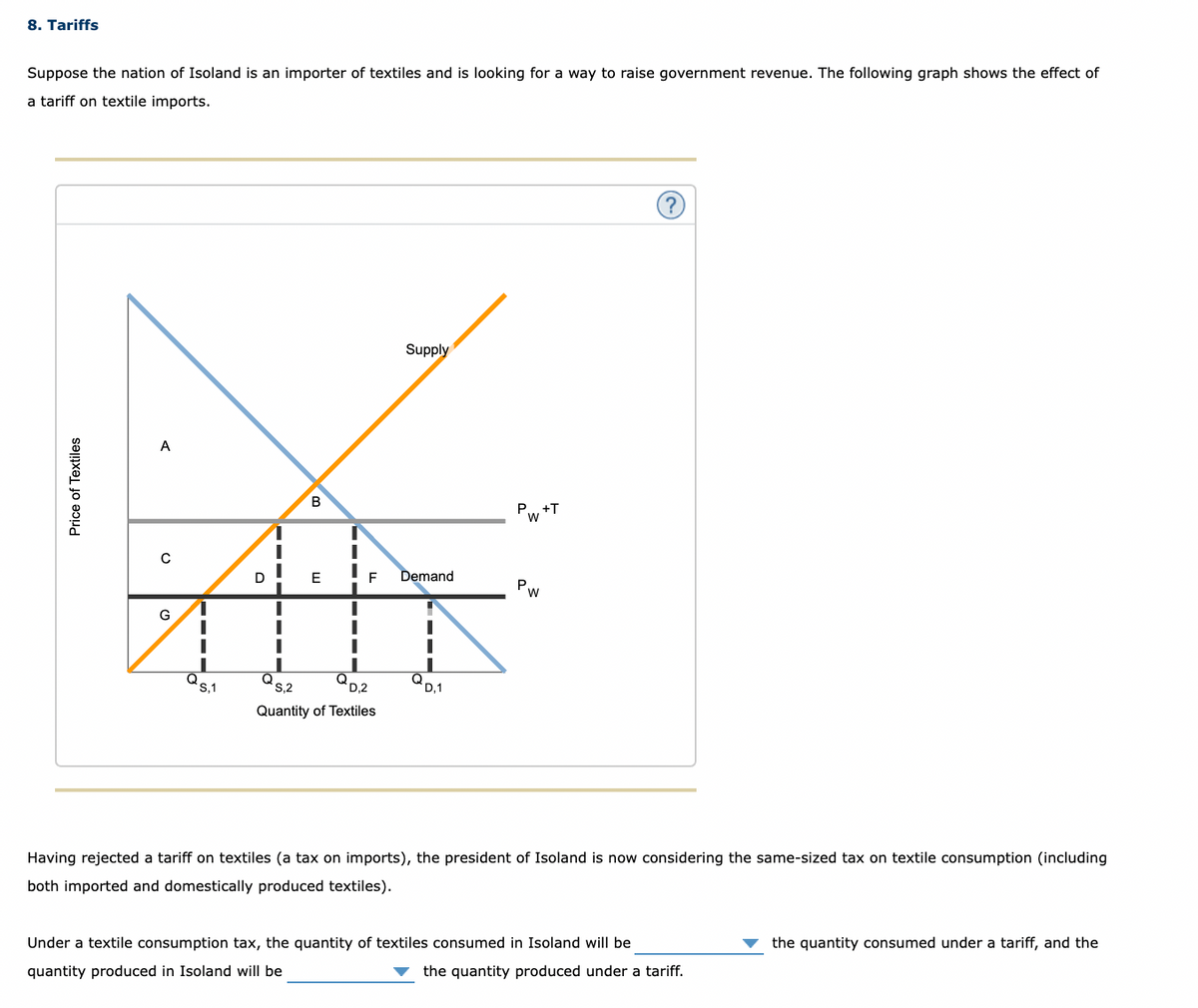 8. Tariffs
Suppose the nation of Isoland is an importer of textiles and is looking for a way to raise government revenue. The following graph shows the effect of
a tariff on textile imports.
Supply
A
Pw +T
D
E
F
Demand
Pw
G
's,1
Q,
D,2
Q
D,1
S,2
Quantity of Textiles
Having rejected a tariff on textiles (a tax on imports), the president of Isoland is now considering the same-sized tax on textile consumption (including
both imported and domestically produced textiles).
Under a textile consumption tax, the quantity of textiles consumed in Isoland will be
the quantity consumed under a tariff, and the
quantity produced in Isoland will be
the quantity produced under a tariff.
Price of Textiles
