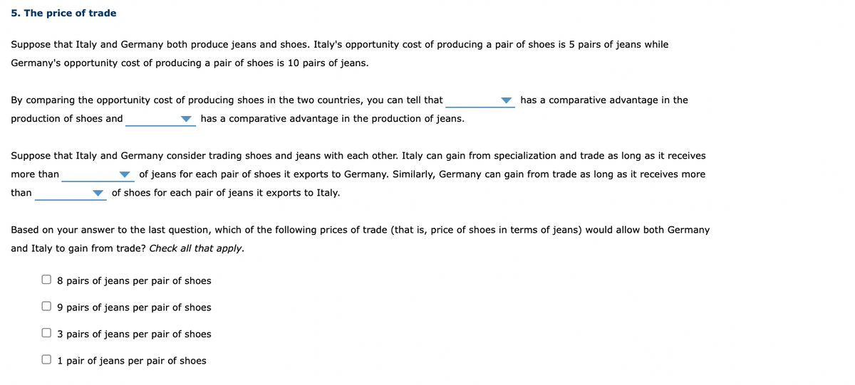 5. The price of trade
Suppose that Italy and Germany both produce jeans and shoes. Italy's opportunity cost of producing a pair of shoes is 5 pairs of jeans while
Germany's opportunity cost of producing a pair of shoes is 10 pairs of jeans.
By comparing the opportunity cost of producing shoes in the two countries, you can tell that
has a comparative advantage in the
production of shoes and
has a comparative advantage in the production of jeans.
Suppose that Italy and Germany consider trading shoes and jeans with each other. Italy can gain from specialization and trade as long as it receives
more than
of jeans for each pair of shoes it exports to Germany. Similarly, Germany can gain from trade as long as it receives more
than
of shoes for each pair of jeans it exports to Italy.
Based on your answer to the last question, which of the following prices of trade (that is, price of shoes in terms of jeans) would allow both Germany
and Italy to gain from trade? Check all that apply.
O 8 pairs of jeans per pair of shoes
O 9 pairs of jeans per pair of shoes
O 3 pairs of jeans per pair of shoes
O 1 pair of jeans per pair of shoes
