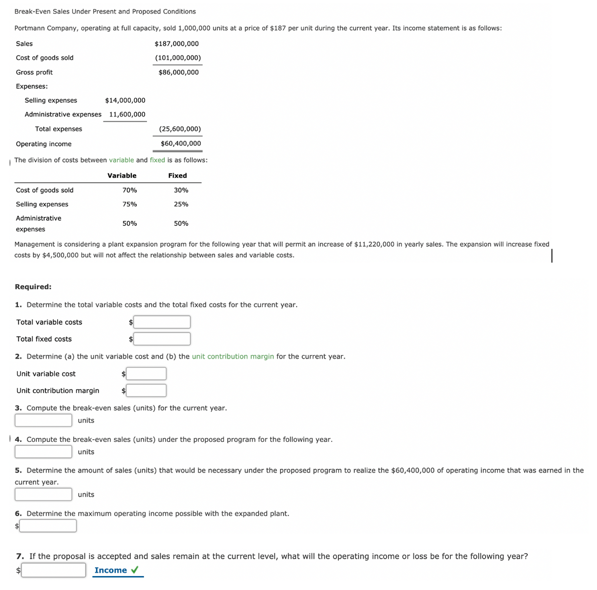 Break-Even Sales Under Present and Proposed Conditions
Portmann Company, operating at full capacity, sold 1,000,000 units at a price of $187 per unit during the current year. Its income statement is as follows:
Sales
$187,000,000
Cost of goods sold
(101,000,000)
Gross profit
$86,000,000
Expenses:
Selling expenses
$14,000,000
Administrative expenses
11,600,000
Total expenses
(25,600,000)
Operating income
$60,400,000
| The division of costs between variable and fixed is as follows:
Variable
Fixed
Cost of goods sold
70%
30%
Selling expenses
75%
25%
Administrative
50%
50%
expenses
Management is considering a plant expansion program for the following year that will permit an increase of $11,220,000 in yearly sales. The expansion will increase fixed
costs by $4,500,000 but will not affect the relationship between sales and variable costs.
Required:
1. Determine the total variable costs and the total fixed costs for the current year.
Total variable costs
Total fixed costs
2. Determine (a) the unit variable cost and (b) the unit contribution margin for the current year.
Unit variable cost
Unit contribution margin
3. Compute the break-even sales (units) for the current year.
units
| 4. Compute the break-even sales (units) under the proposed program for the following year.
units
5. Determine the amount of sales (units) that would be necessary under the proposed program to realize the $60,400,000 of operating income that was earned in the
current year.
units
6. Determine the maximum operating income possible with the expanded plant.
7. If the proposal is accepted and sales remain at the current level, what will the operating income or loss be for the following year?
Income v
