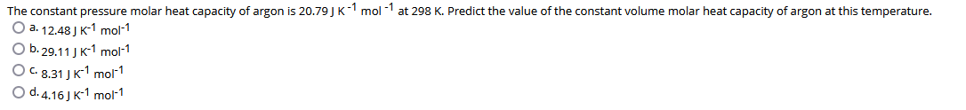 The constant pressure molar heat capacity of argon is 20.79JK-1 mol -1 at 298 K. Predict the value of the constant volume molar heat capacity of argon at this temperature.
О а. 12.48) к:1 mol-1
Оb. 29.11 ] к-1 mol-1
O C. 8.31 J K1 mol1
O d. 4.16 J K-1 mol-1
