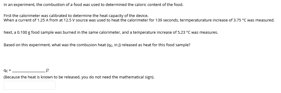 In an experiment, the combustion of a food was used to determined the caloric content of the food.
First the calorimeter was calibrated to determine the heat capacity of the device.
When a current of 1.25 A from at 12.5 V source was used to heat the calorimeter for 139 seconds, termperaturature increase of 3.75 °C was measured.
Next, a 0.100 g food sample was burned in the same calorimeter, and a temperature increase of 5.23 °C was measures.
Based on this experiment, what was the combusion heat (qc, in J) released as heat for this food sample?
J?
(Because the heat is known to be released, you do not need the mathematical sign).
