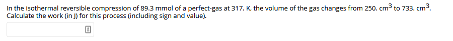 In the isothermal reversible compression of 89.3 mmol of a perfect-gas at 317. K, the volume of the gas changes from 250. cm3 to 733. cm3.
Calculate the work (in J) for this process (including sign and value).
