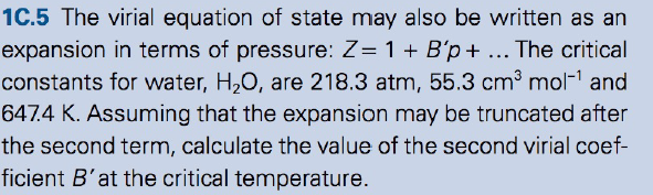 1C.5 The virial equation of state may also be written as an
expansion in terms of pressure: Z= 1 + B'p+ ... The critical
constants for water, H,0, are 218.3 atm, 55.3 cm³ mol-1 and
647.4 K. Assuming that the expansion may be truncated after
the second term, calculate the value of the second virial coef-
ficient B'at the critical temperature.
%3D
