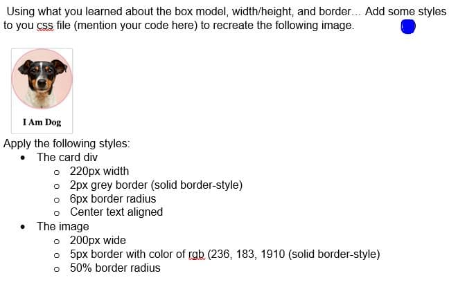 Using what you learned about the box model, width/height, and border... Add some styles
to you css file (mention your code here) to recreate the following image.
I Am Dog
Apply the following styles:
• The card div
o 220px width
o 2px grey border (solid border-style)
o 6px border radius
o Center text aligned
The image
o 200px wide
o 5px border with color of rgb (236, 183, 1910 (solid border-style)
o 50% border radius
