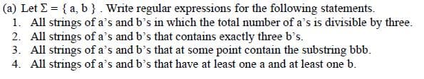 (a) Let E = { a, b } . Write regular expressions for the following statements.
1. All strings of a's and b's in which the total number of a's is divisible by three.
2. All strings of a's and b's that contains exactly three b's.
3. All strings of a's and b's that at some point contain the substring bbb.
4. All strings of a's and b's that have at least one a and at least one b.
