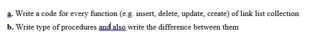 a. Write a code for every function (e.g. insert, delete, update, create) of link list collection
b. Write type of procedures and also write the difference between them
