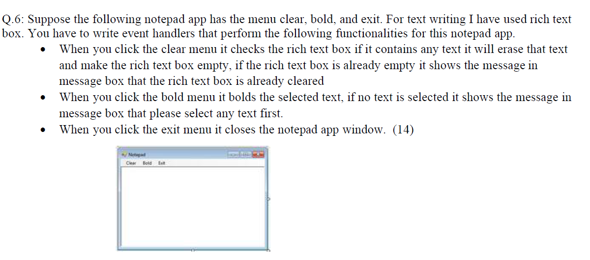 Q.6: Suppose the following notepad app has the menu clear, bold, and exit. For text writing I have used rich text
box. You have to write event handlers that perform the following functionalities for this notepad app.
When you click the clear menu it checks the rich text box if it contains any text it will erase that text
and make the rich text box empty, if the rich text box is already empty it shows the message in
message box that the rich text box is already cleared
When you click the bold menu it bolds the selected text, if no text is selected it shows the message in
message box that please select any text first.
When you click the exit menu it closes the notepad app window. (14)
Notapad
C Bold Lat
