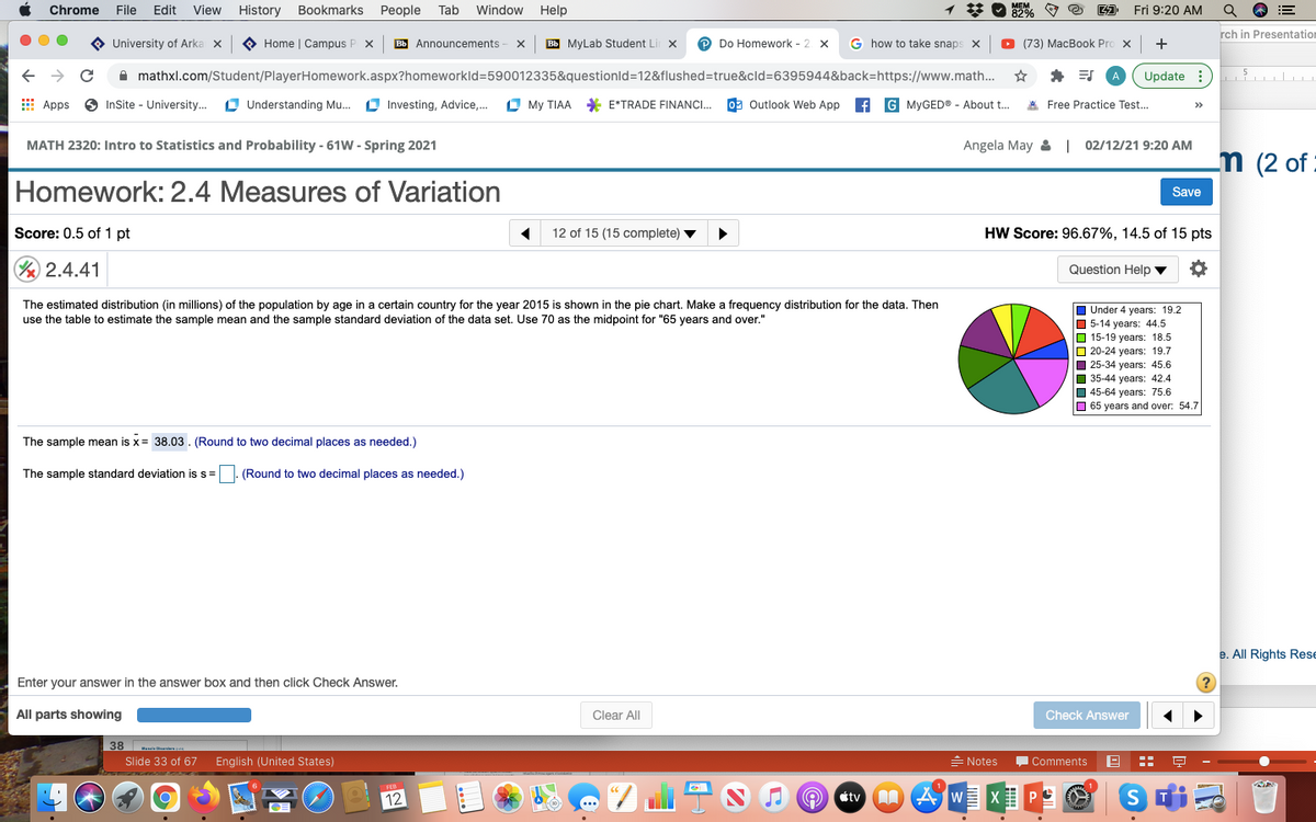 Chrome
File
Edit
View
History Bookmarks
People
Tab
Window
Help
* O 82% O e
Fri 9:20 AM
rch in Presentation
O University of Arka x
O Home | Campus P x
Bb Announcements -
Bb MyLab Student L
P Do Homework - 2 x
G how to take snaps
(73) MacBook Pro x
+
A mathxl.com/Student/PlayerHomework.aspx?homeworkld=590012335&questionld=12&flushed=true&cld=6395944&back=https://www.math...
Update :) l
E Apps
O InSite - University..
O Understanding Mu..
O Investing, Advice,.
O My TIAA * E*TRADE FINANCI.
09 Outlook Web App
G MYGED® - About t.
* Free Practice Test...
>>
MATH 2320: Intro to Statistics and Probability - 61W - Spring 2021
Angela May & | 02/12/21 9:20 AM
m (2 of
Homework: 2.4 Measures of Variation
Save
Score: 0.5 of 1 pt
12 of 15 (15 complete)
HW Score: 96.67%, 14.5 of 15 pts
½ 2.4.41
Question Help v
The estimated distribution (in millions) of the population by age in a certain country for the year 2015 is shown in the pie chart. Make a frequency distribution for the data. Then
use the table to estimate the sample mean and the sample standard deviation of the data set. Use 70 as the midpoint for "65 years and over."
I Under 4 years: 19.2
O 5-14 years: 44,5
O 15-19 years: 18.5
O 20-24 years: 19.7
I 25-34 years: 45.6
O 35-44 years: 42.4
O 45-64 years: 75.6
O 65 years and over: 54.7
The sample mean is x= 38.03. (Round to two decimal places as needed.)
The sample standard deviation is s=
(Round to two decimal places as needed.)
e. All Rights Rese
Enter your answer in the answer box and then click Check Answer.
All parts showing
Clear All
Check Answer
38
Slide 33 of 67
English (United States)
= Notes
Comments
12
A AWE X
étv
..
