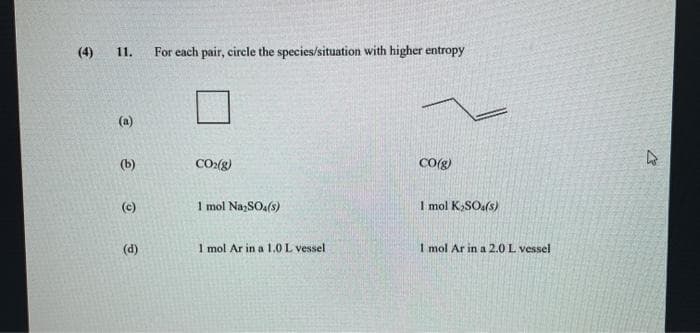 (4)
11.
For each pair, cirele the species/situation with higher entropy
(a)
(b)
CO:(g)
CO(g)
(c)
1 mol Na;SOa(s)
I mol K,SOa(s)
(d)
1 mol Ar in a 1.0 L vessel
1 mol Ar in a 2.0 L vessel
